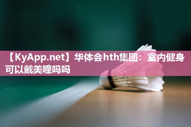 华体会hth集团：室内健身可以戴美瞳吗吗