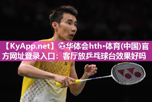 ⚽华体会hth·体育(中国)官方网址登录入口：客厅放乒乓球台效果好吗