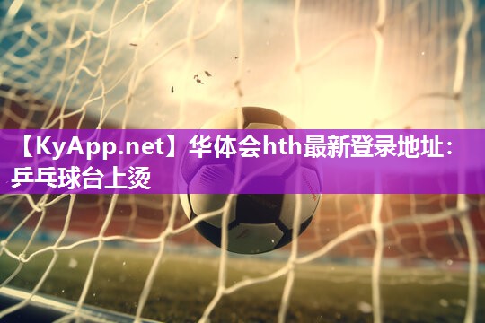 华体会hth最新登录地址：乒乓球台上烫